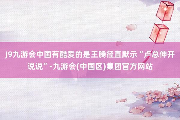 J9九游会中国有酷爱的是王腾径直默示“卢总伸开说说”-九游会(中国区)集团官方网站