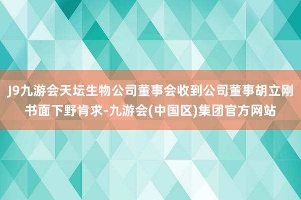 J9九游会天坛生物公司董事会收到公司董事胡立刚书面下野肯求-九游会(中国区)集团官方网站