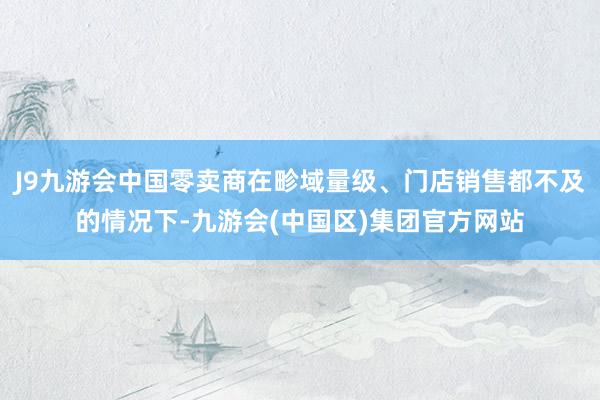 J9九游会中国零卖商在畛域量级、门店销售都不及的情况下-九游会(中国区)集团官方网站