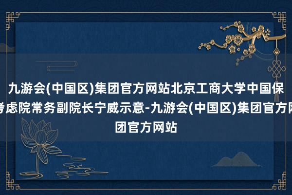 九游会(中国区)集团官方网站北京工商大学中国保障考虑院常务副院长宁威示意-九游会(中国区)集团官方网站