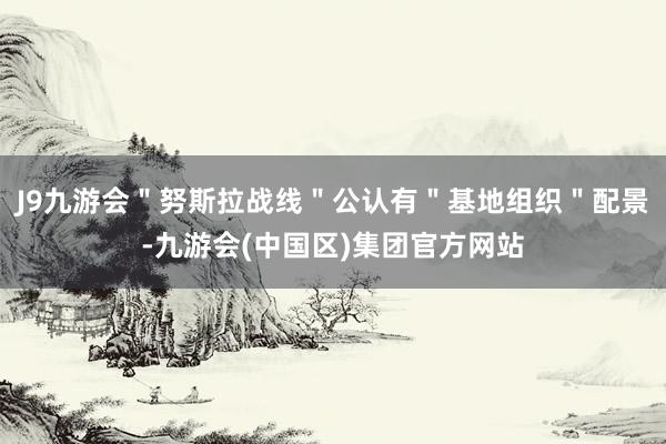 J9九游会＂努斯拉战线＂公认有＂基地组织＂配景-九游会(中国区)集团官方网站
