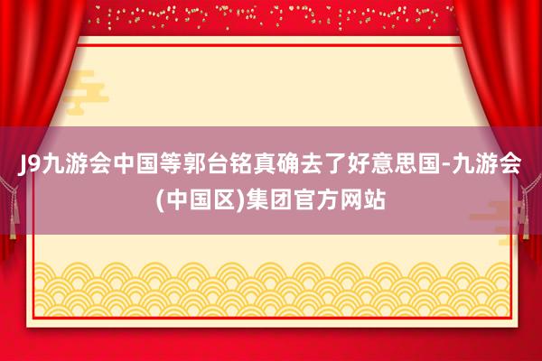 J9九游会中国等郭台铭真确去了好意思国-九游会(中国区)集团官方网站