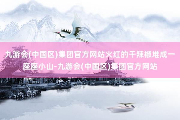九游会(中国区)集团官方网站火红的干辣椒堆成一座座小山-九游会(中国区)集团官方网站