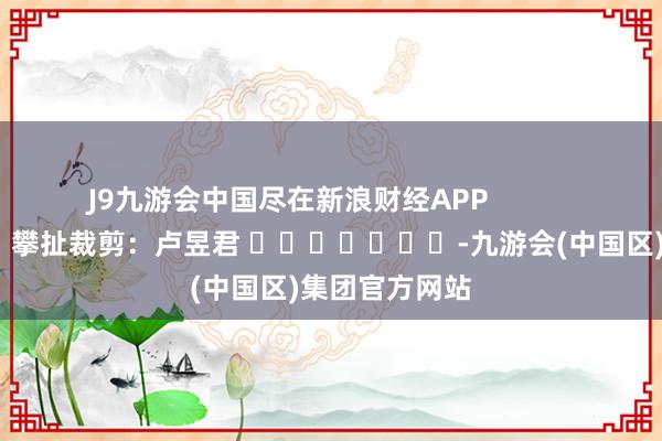 J9九游会中国尽在新浪财经APP            						攀扯裁剪：卢昱君 							-九游会(中国区)集团官方网站