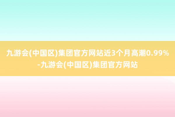 九游会(中国区)集团官方网站近3个月高潮0.99%-九游会(中国区)集团官方网站