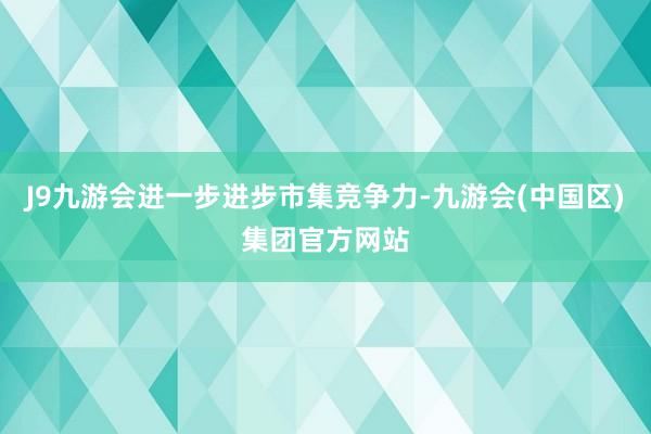 J9九游会进一步进步市集竞争力-九游会(中国区)集团官方网站