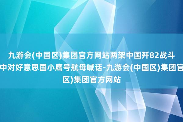 九游会(中国区)集团官方网站两架中国歼82战斗机在空中对好意思国小鹰号航母喊话-九游会(中国区)集团官方网站