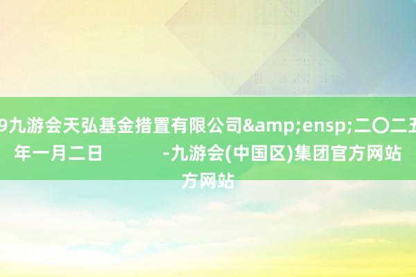 J9九游会天弘基金措置有限公司 二〇二五年一月二日 -九游会(中国区)集团官方网站