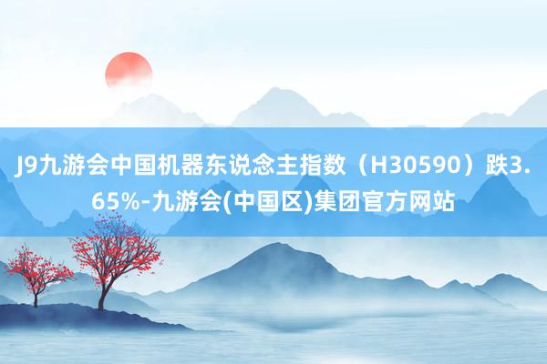 J9九游会中国机器东说念主指数（H30590）跌3.65%-九游会(中国区)集团官方网站