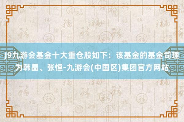 J9九游会基金十大重仓股如下：该基金的基金司理为韩晶、张恒-九游会(中国区)集团官方网站