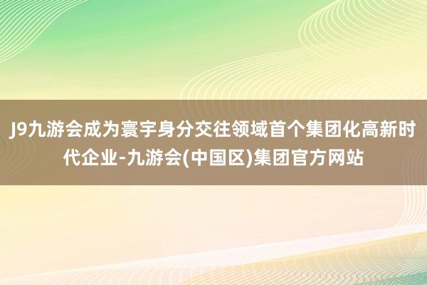 J9九游会成为寰宇身分交往领域首个集团化高新时代企业-九游会(中国区)集团官方网站