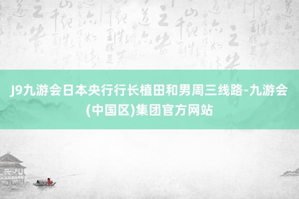 J9九游会　　日本央行行长植田和男周三线路-九游会(中国区)集团官方网站