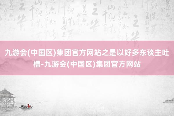 九游会(中国区)集团官方网站之是以好多东谈主吐槽-九游会(中国区)集团官方网站