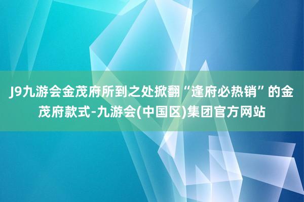J9九游会金茂府所到之处掀翻“逢府必热销”的金茂府款式-九游会(中国区)集团官方网站