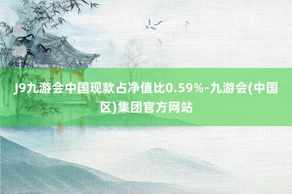 J9九游会中国现款占净值比0.59%-九游会(中国区)集团官方网站