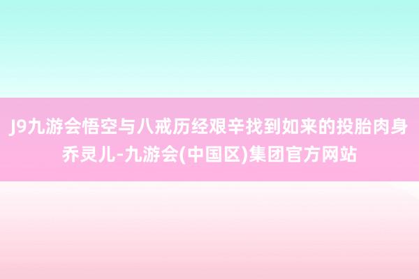 J9九游会悟空与八戒历经艰辛找到如来的投胎肉身乔灵儿-九游会(中国区)集团官方网站
