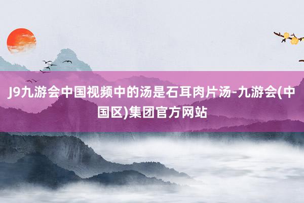 J9九游会中国视频中的汤是石耳肉片汤-九游会(中国区)集团官方网站