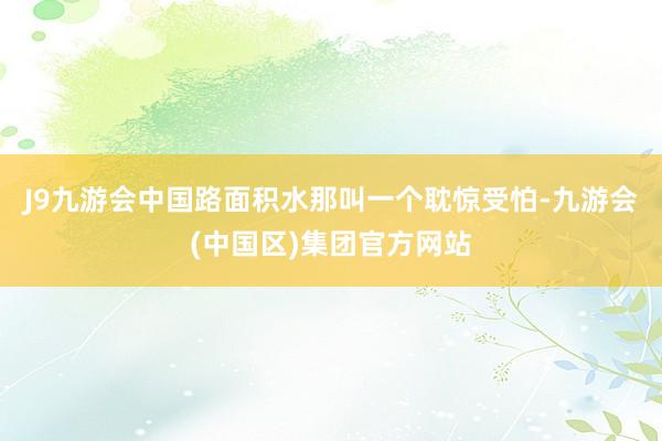 J9九游会中国路面积水那叫一个耽惊受怕-九游会(中国区)集团官方网站