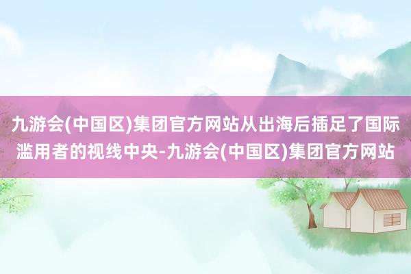 九游会(中国区)集团官方网站从出海后插足了国际滥用者的视线中央-九游会(中国区)集团官方网站
