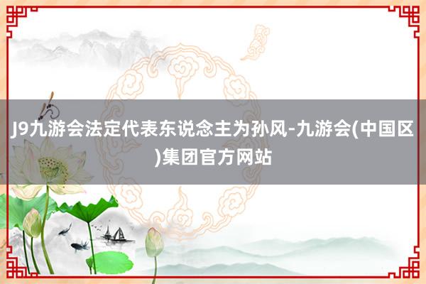J9九游会法定代表东说念主为孙风-九游会(中国区)集团官方网站