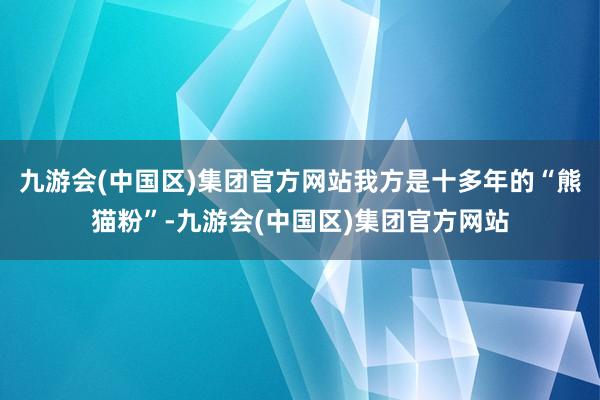 九游会(中国区)集团官方网站我方是十多年的“熊猫粉”-九游会(中国区)集团官方网站