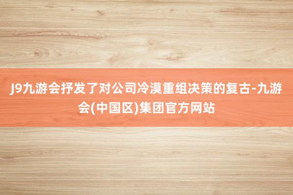 J9九游会抒发了对公司冷漠重组决策的复古-九游会(中国区)集团官方网站