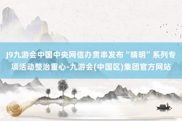 J9九游会中国中央网信办贯串发布“晴明”系列专项活动整治重心-九游会(中国区)集团官方网站