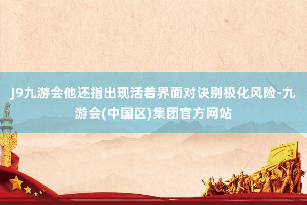 J9九游会他还指出现活着界面对诀别极化风险-九游会(中国区)集团官方网站