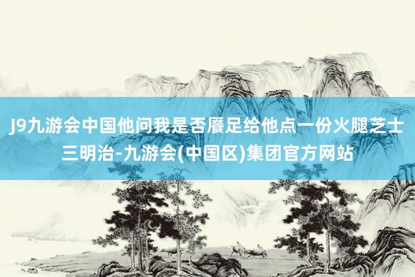 J9九游会中国他问我是否餍足给他点一份火腿芝士三明治-九游会(中国区)集团官方网站