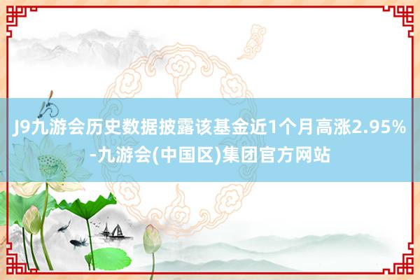 J9九游会历史数据披露该基金近1个月高涨2.95%-九游会(中国区)集团官方网站