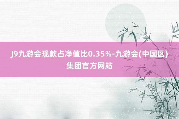 J9九游会现款占净值比0.35%-九游会(中国区)集团官方网站
