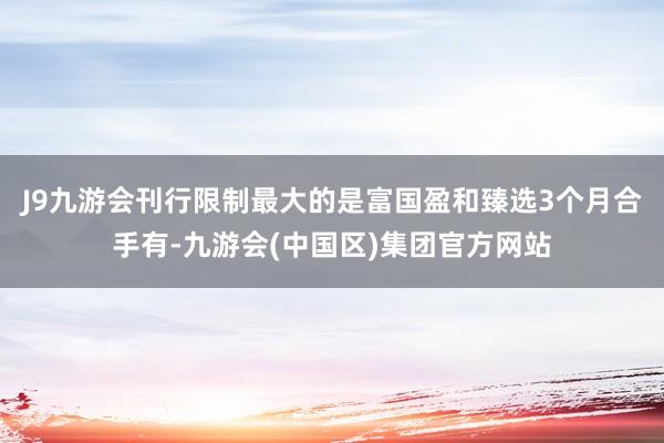 J9九游会刊行限制最大的是富国盈和臻选3个月合手有-九游会(中国区)集团官方网站