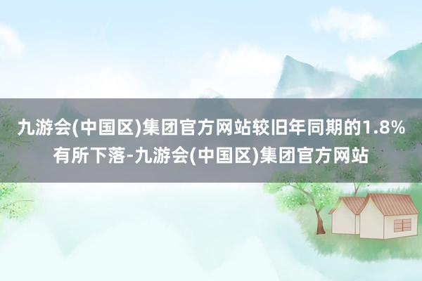 九游会(中国区)集团官方网站较旧年同期的1.8%有所下落-九游会(中国区)集团官方网站