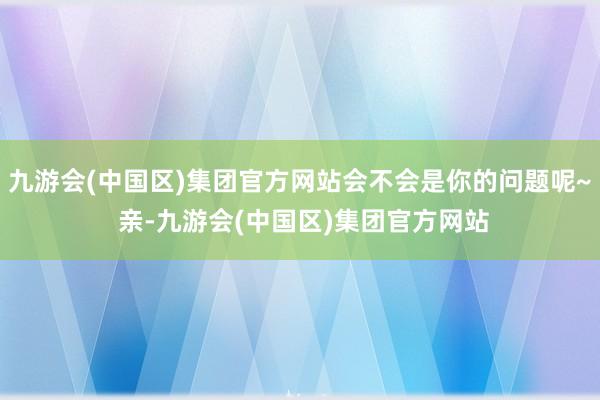 九游会(中国区)集团官方网站会不会是你的问题呢~ 亲-九游会(中国区)集团官方网站