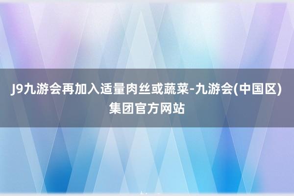 J9九游会再加入适量肉丝或蔬菜-九游会(中国区)集团官方网站