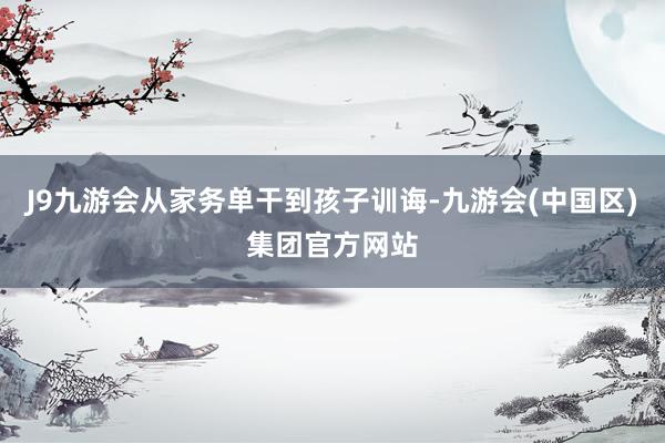 J9九游会从家务单干到孩子训诲-九游会(中国区)集团官方网站