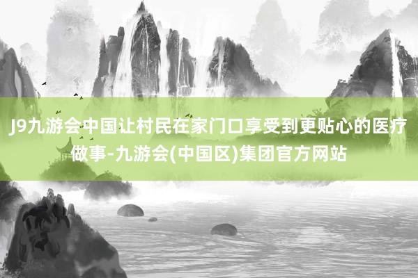 J9九游会中国让村民在家门口享受到更贴心的医疗做事-九游会(中国区)集团官方网站