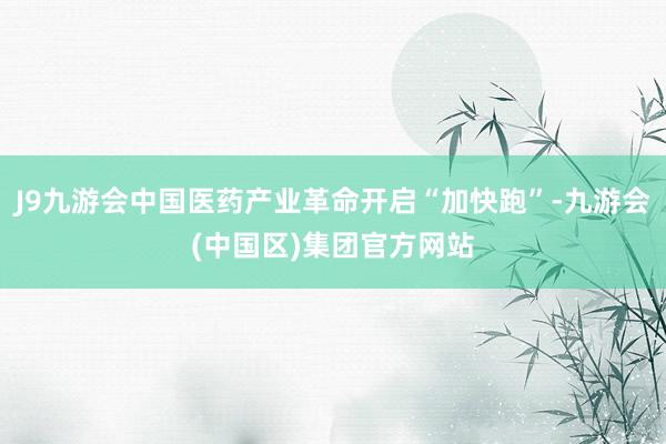 J9九游会中国医药产业革命开启“加快跑”-九游会(中国区)集团官方网站