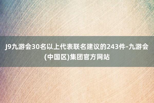 J9九游会30名以上代表联名建议的243件-九游会(中国区)集团官方网站