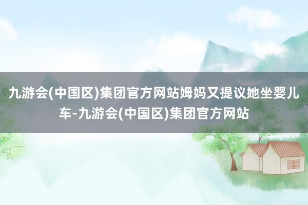 九游会(中国区)集团官方网站姆妈又提议她坐婴儿车-九游会(中国区)集团官方网站