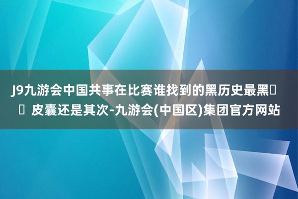 J9九游会中国共事在比赛谁找到的黑历史最黑� �皮囊还是其次-九游会(中国区)集团官方网站