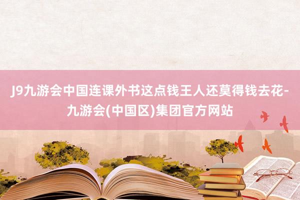 J9九游会中国连课外书这点钱王人还莫得钱去花-九游会(中国区)集团官方网站