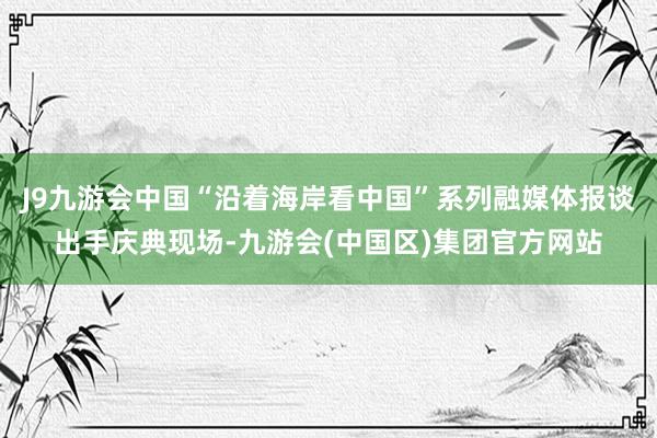 J9九游会中国“沿着海岸看中国”系列融媒体报谈出手庆典现场-九游会(中国区)集团官方网站