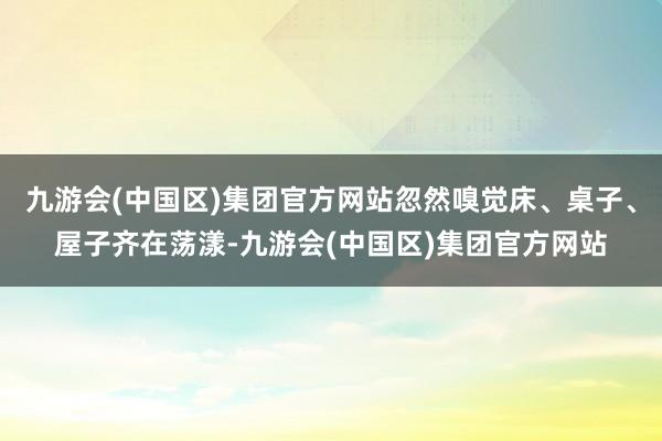 九游会(中国区)集团官方网站忽然嗅觉床、桌子、屋子齐在荡漾-九游会(中国区)集团官方网站