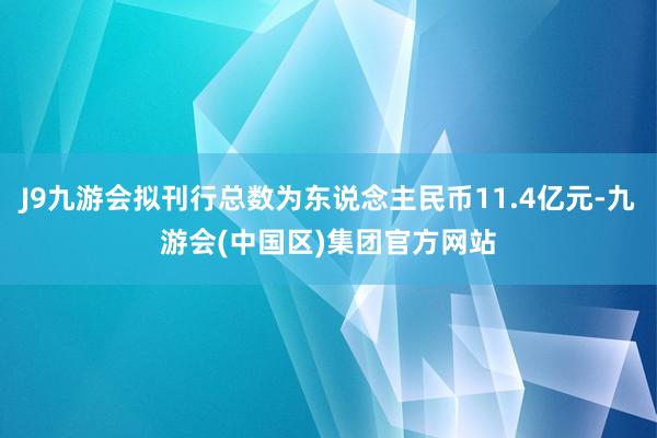 J9九游会拟刊行总数为东说念主民币11.4亿元-九游会(中国区)集团官方网站