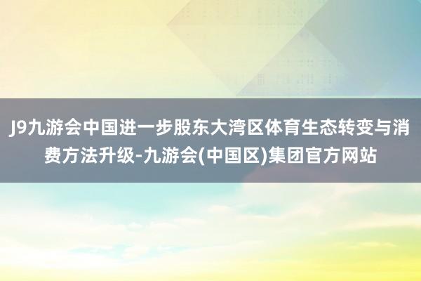 J9九游会中国进一步股东大湾区体育生态转变与消费方法升级-九游会(中国区)集团官方网站