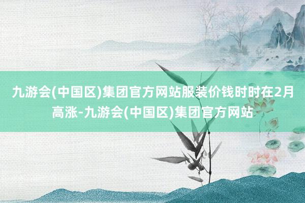 九游会(中国区)集团官方网站服装价钱时时在2月高涨-九游会(中国区)集团官方网站