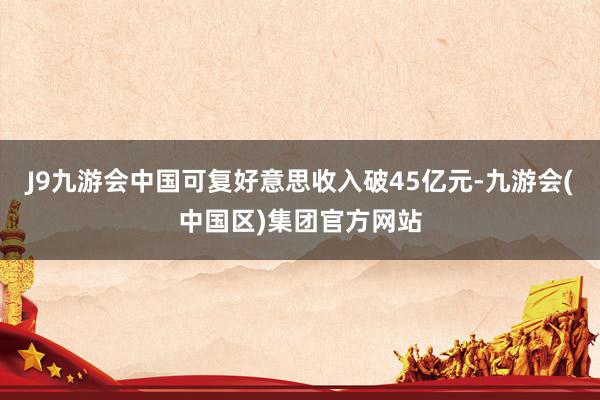 J9九游会中国可复好意思收入破45亿元-九游会(中国区)集团官方网站