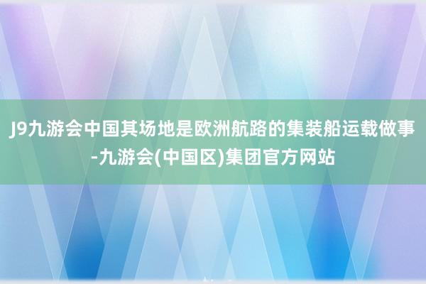 J9九游会中国其场地是欧洲航路的集装船运载做事-九游会(中国区)集团官方网站
