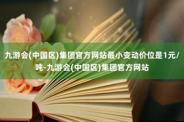 九游会(中国区)集团官方网站最小变动价位是1元/吨-九游会(中国区)集团官方网站
